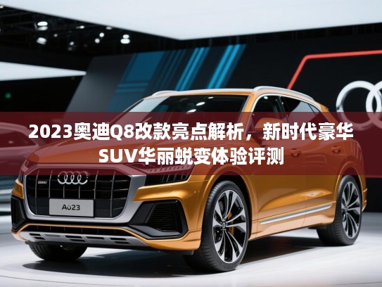 2023奥迪Q8改款亮点解析，新时代豪华SUV华丽蜕变体验评测