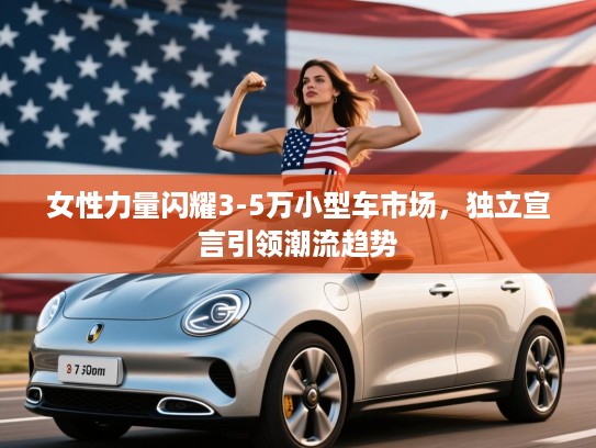 女性力量闪耀3-5万小型车市场，独立宣言引领潮流趋势