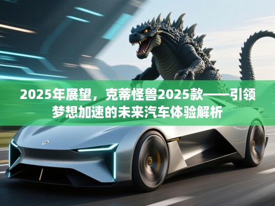 2025年展望，克蒂怪兽2025款——引领梦想加速的未来汽车体验解析