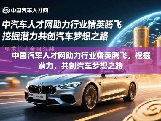 中国汽车人才网助力行业精英腾飞，挖掘潜力，共创汽车梦想之路