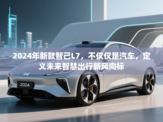 2024年新款智己L7，不仅仅是汽车，定义未来智慧出行新风向标
