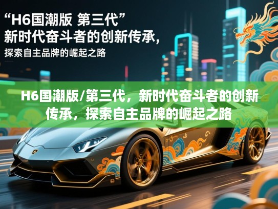 H6国潮版/第三代，新时代奋斗者的创新传承，探索自主品牌的崛起之路
