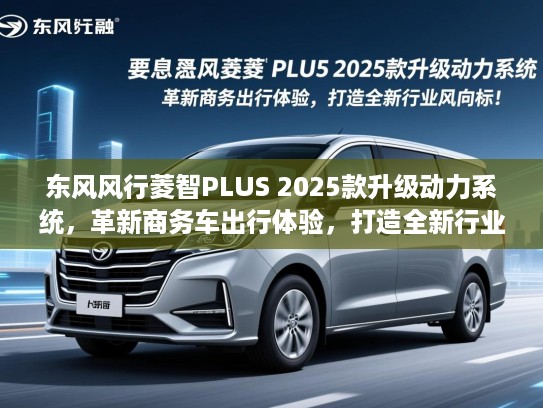东风风行菱智PLUS 2025款升级动力系统，革新商务车出行体验，打造全新行业风向标！