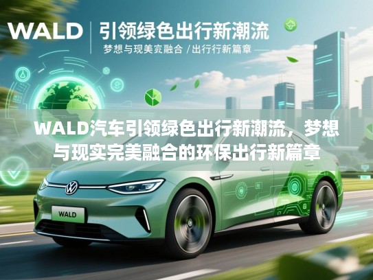 WALD汽车引领绿色出行新潮流，梦想与现实完美融合的环保出行新篇章