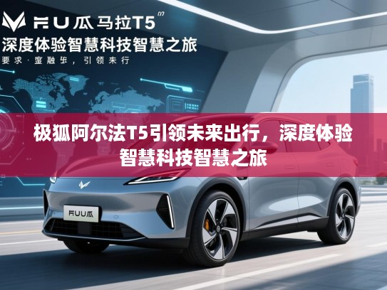 极狐阿尔法T5引领未来出行，深度体验智慧科技智慧之旅