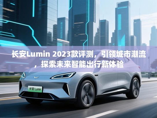 长安Lumin 2023款评测，引领城市潮流，探索未来智能出行新体验