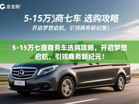5-15万七座商务车选购攻略，开启梦想启航，引领商务新纪元！