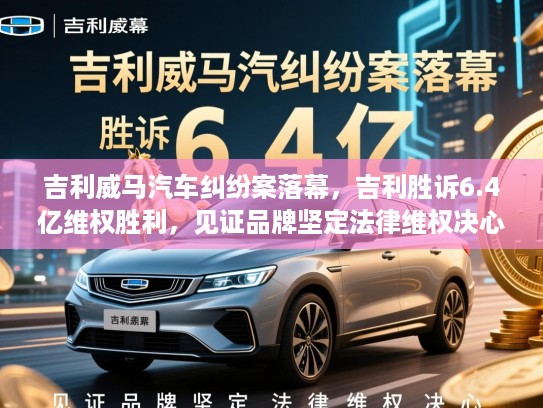 吉利威马汽车纠纷案落幕，吉利胜诉6.4亿维权胜利，见证品牌坚定法律维权决心