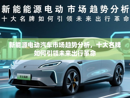 新能源电动汽车市场趋势分析，十大名牌如何引领未来出行革命