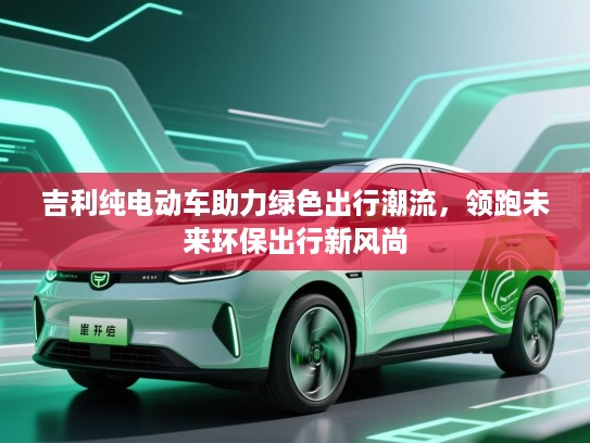 吉利纯电动车助力绿色出行潮流，领跑未来环保出行新风尚