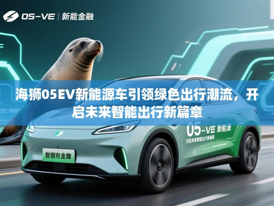 海狮05EV新能源车引领绿色出行潮流，开启未来智能出行新篇章