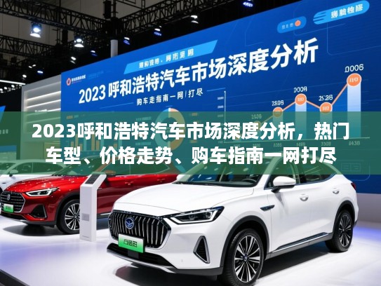 2023呼和浩特汽车市场深度分析，热门车型、价格走势、购车指南一网打尽