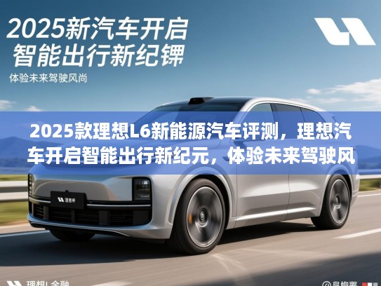 2025款理想L6新能源汽车评测，理想汽车开启智能出行新纪元，体验未来驾驶风尚
