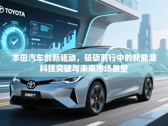 丰田汽车创新驱动，砥砺前行中的新能源科技突破与未来市场展望