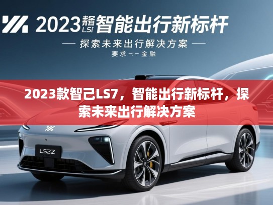 2023款智己LS7，智能出行新标杆，探索未来出行解决方案