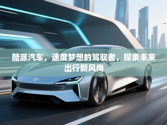 酷派汽车，速度梦想的驾驭者，探索未来出行新风尚