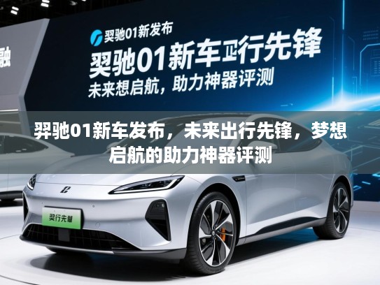 羿驰01新车发布，未来出行先锋，梦想启航的助力神器评测