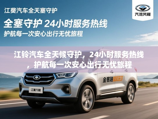 江铃汽车全天候守护，24小时服务热线，护航每一次安心出行无忧旅程