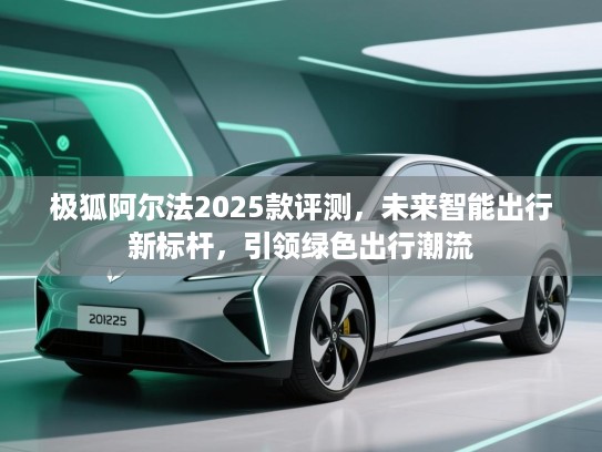 极狐阿尔法2025款评测，未来智能出行新标杆，引领绿色出行潮流