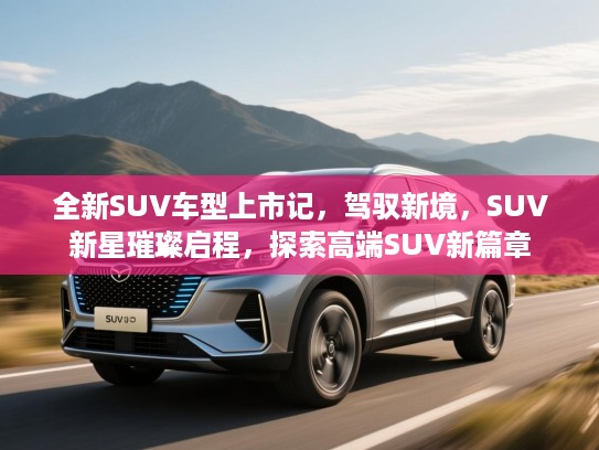 全新SUV车型上市记，驾驭新境，SUV新星璀璨启程，探索高端SUV新篇章