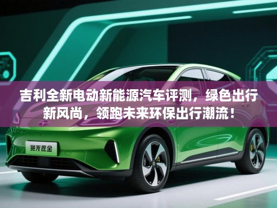 吉利全新电动新能源汽车评测，绿色出行新风尚，领跑未来环保出行潮流！