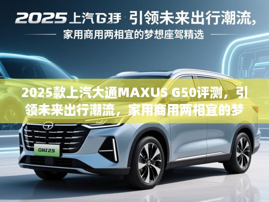 2025款上汽大通MAXUS G50评测，引领未来出行潮流，家用商用两相宜的梦想座驾精选