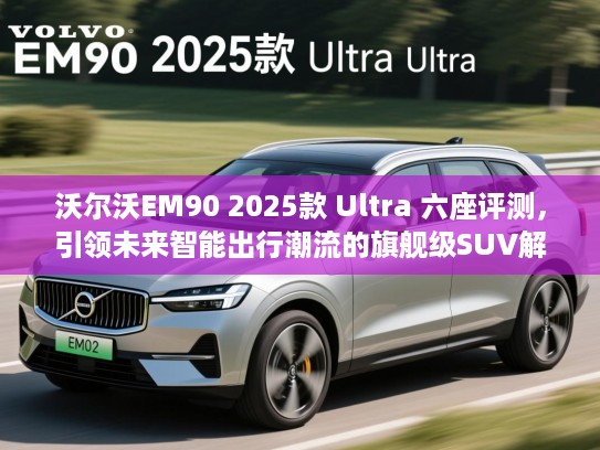 沃尔沃EM90 2025款 Ultra 六座评测，引领未来智能出行潮流的旗舰级SUV解析