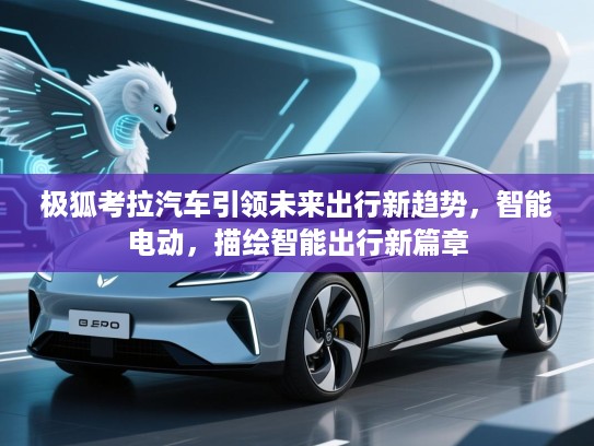 极狐考拉汽车引领未来出行新趋势，智能电动，描绘智能出行新篇章