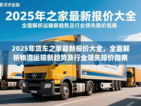 2025年货车之家最新报价大全，全面解析物流运输新趋势及行业领先报价指南