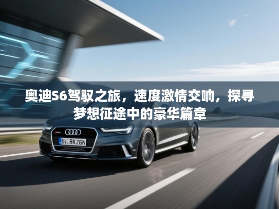 奥迪S6驾驭之旅，速度激情交响，探寻梦想征途中的豪华篇章