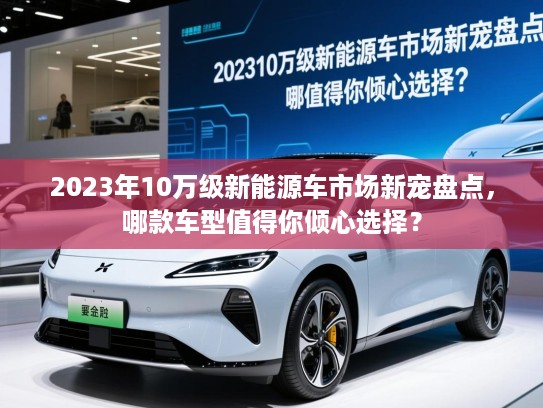 2023年10万级新能源车市场新宠盘点，哪款车型值得你倾心选择？