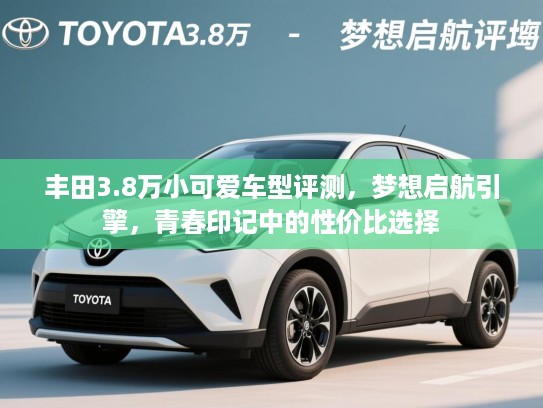 丰田3.8万小可爱车型评测，梦想启航引擎，青春印记中的性价比选择