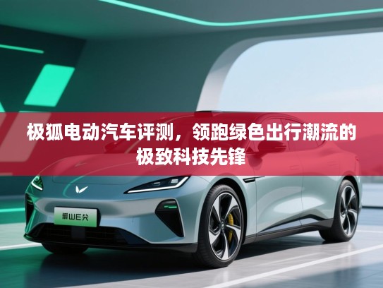 极狐电动汽车评测，领跑绿色出行潮流的极致科技先锋