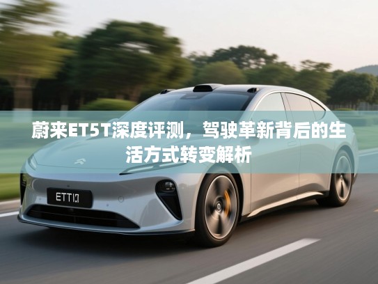 蔚来ET5T深度评测,驾驶革新背后的生活方式转变解析 蔚来ET5T深度评测,驾驶革新背后的生活方式转变解析