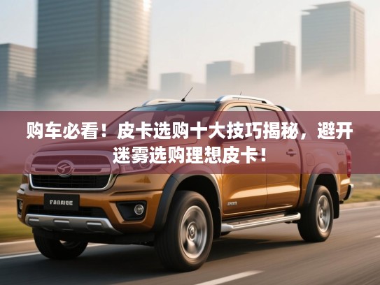 购车必看！皮卡选购十大技巧揭秘，避开迷雾选购理想皮卡！