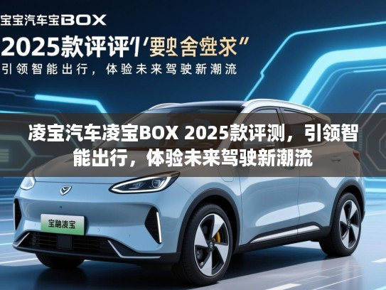 凌宝汽车凌宝BOX 2025款评测,引领智能出行,体验未来驾驶新潮流 凌宝汽车凌宝BOX 2025款评测,引领智能出行,体验未来驾驶新潮流