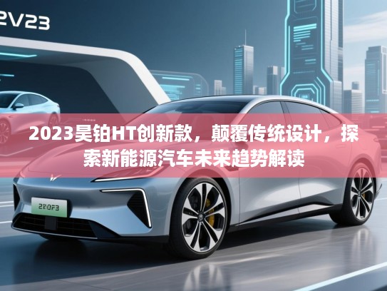 2023昊铂HT创新款，颠覆传统设计，探索新能源汽车未来趋势解读