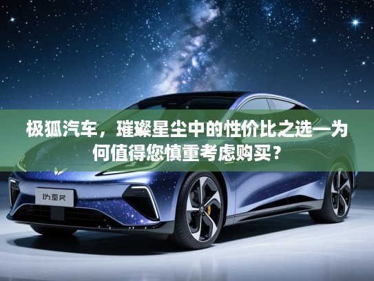 极狐汽车，璀璨星尘中的性价比之选—为何值得您慎重考虑购买？