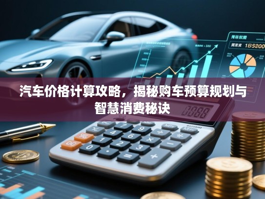 汽车价格计算攻略，揭秘购车预算规划与智慧消费秘诀