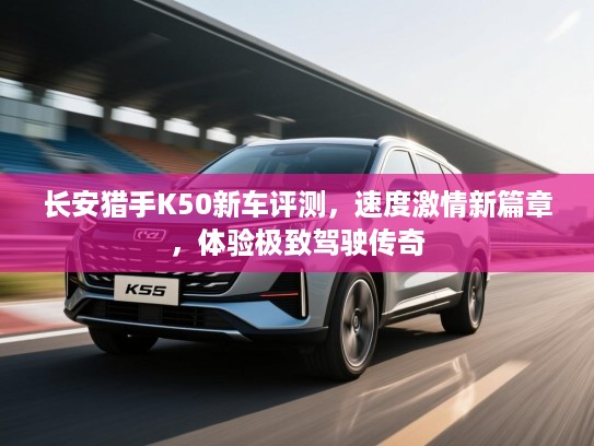 长安猎手K50新车评测，速度激情新篇章，体验极致驾驶传奇