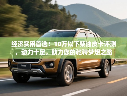 经济实用首选！10万以下柴油皮卡评测，动力十足，助力您的驰骋梦想之路