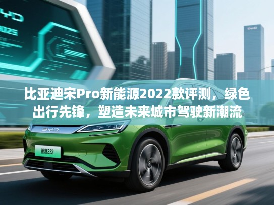 比亚迪宋Pro新能源2022款评测，绿色出行先锋，塑造未来城市驾驶新潮流