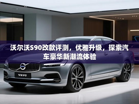 沃尔沃S90改款评测，优雅升级，探索汽车豪华新潮流体验
