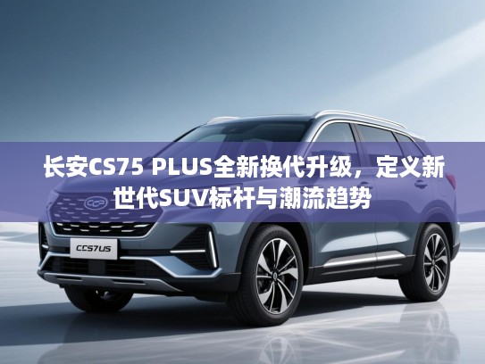 长安CS75 PLUS全新换代升级,定义新世代SUV标杆与潮流趋势 长安CS75 PLUS全新换代升级,定义新世代SUV标杆与潮流趋势