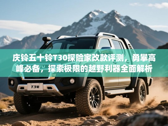 庆铃五十铃T30探险家改款评测，勇攀高峰必备，探索极限的越野利器全面解析