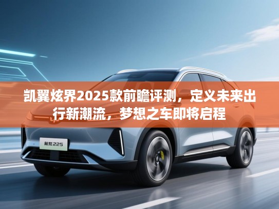 凯翼炫界2025款前瞻评测,定义未来出行新潮流,梦想之车即将启程 凯翼炫界2025款前瞻评测,定义未来出行新潮流,梦想之车即将启程