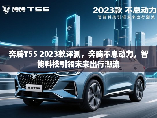 奔腾T55 2023款评测，奔腾不息动力，智能科技引领未来出行潮流