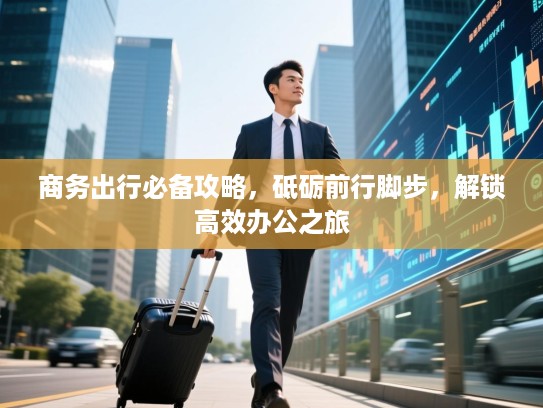 商务出行必备攻略，砥砺前行脚步，解锁高效办公之旅