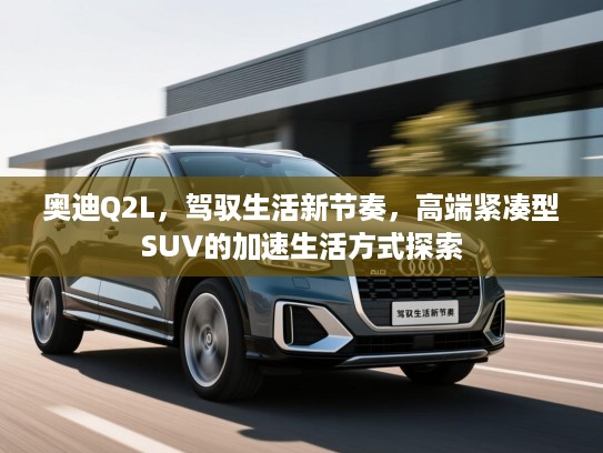 奥迪Q2L,驾驭生活新节奏,高端紧凑型SUV的加速生活方式探索 奥迪Q2L,驾驭生活新节奏,高端紧凑型SUV的加速生活方式探索