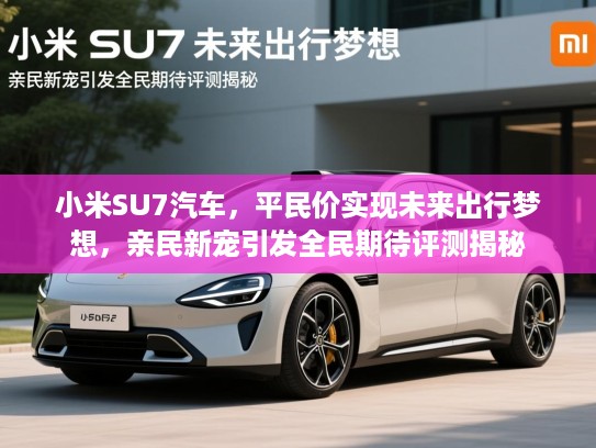 小米SU7汽车，平民价实现未来出行梦想，亲民新宠引发全民期待评测揭秘